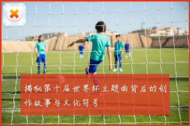 揭秘第十届世界杯主题曲背后的创作故事与文化符号