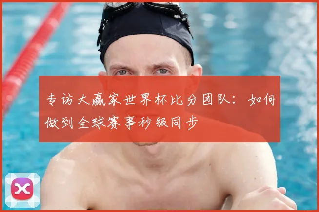 专访大赢家世界杯比分团队:如何做到全球赛事秒级同步