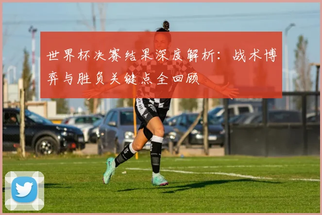 世界杯决赛结果深度解析：战术博弈与胜负关键点全回顾