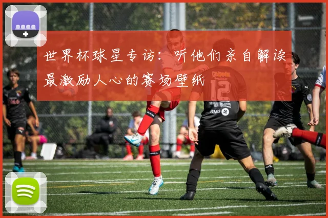 世界杯球星专访:听他们亲自解读最激励人心的赛场壁纸
