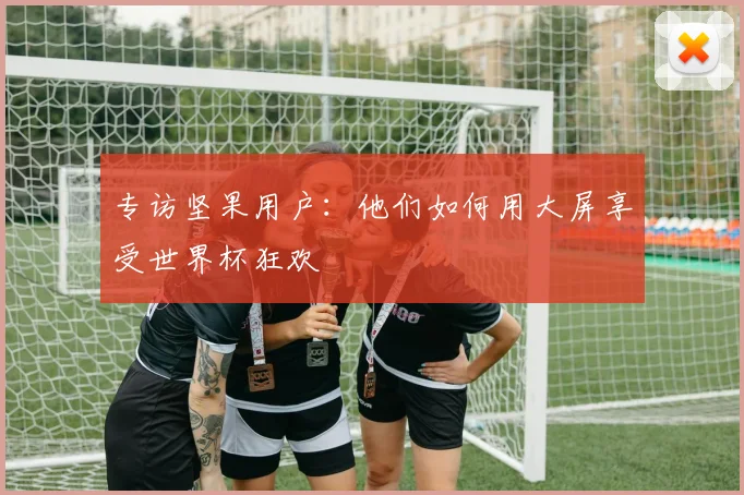 专访坚果用户：他们如何用大屏享受世界杯狂欢