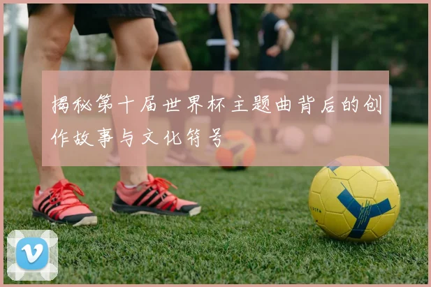 揭秘第十届世界杯主题曲背后的创作故事与文化符号