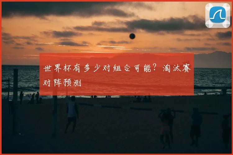 世界杯有多少对组合可能?淘汰赛对阵预测