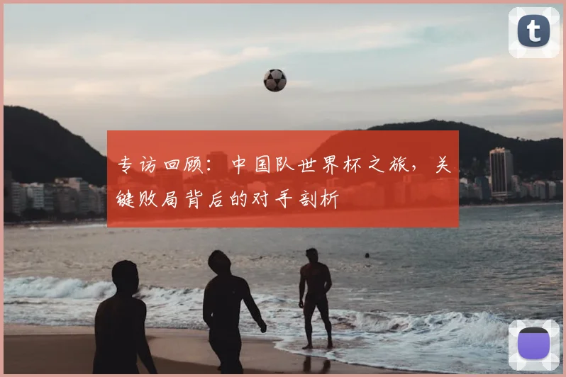 专访回顾：中国队世界杯之旅，关键败局背后的对手剖析