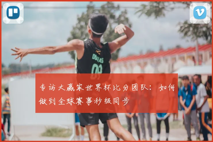 专访大赢家世界杯比分团队:如何做到全球赛事秒级同步