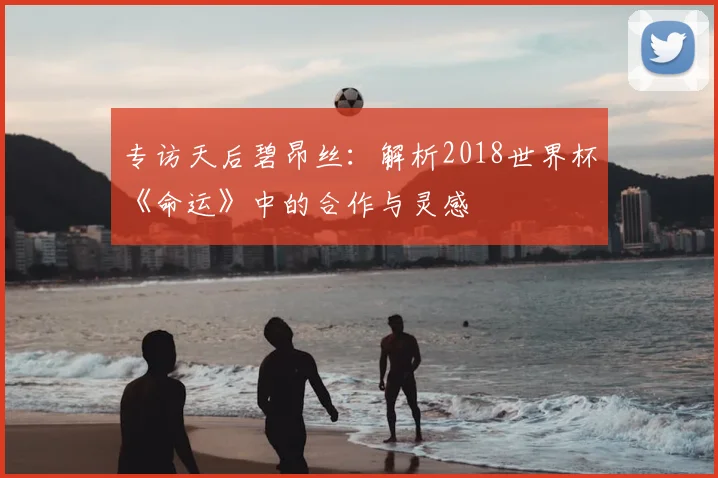 专访天后碧昂丝:解析2018世界杯《命运》中的合作与灵感